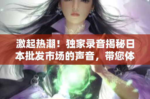 激起热潮！独家录音揭秘日本批发市场的声音，带您体验独特魅力