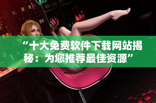 “十大免费软件下载网站揭秘：为您推荐最佳资源”
