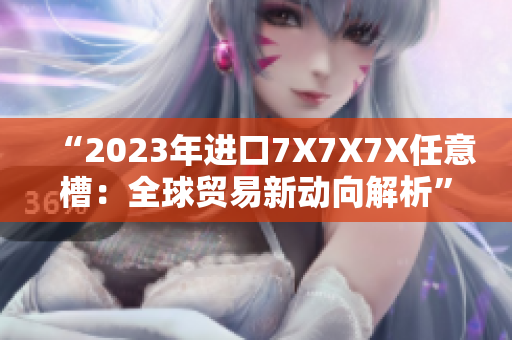 “2023年进口7X7X7X任意槽：全球贸易新动向解析”