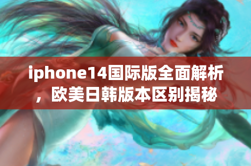 iphone14国际版全面解析，欧美日韩版本区别揭秘