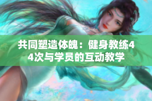 共同塑造体魄：健身教练44次与学员的互动教学