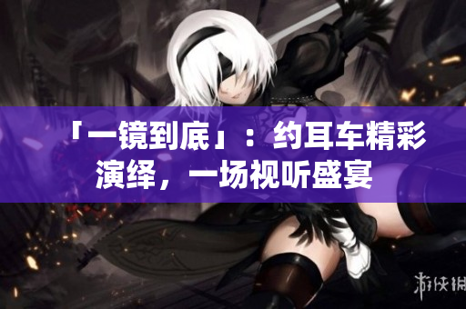 「一镜到底」：约耳车精彩演绎，一场视听盛宴