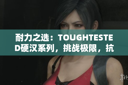 耐力之选：TOUGHTESTED硬汉系列，挑战极限，抗击考验