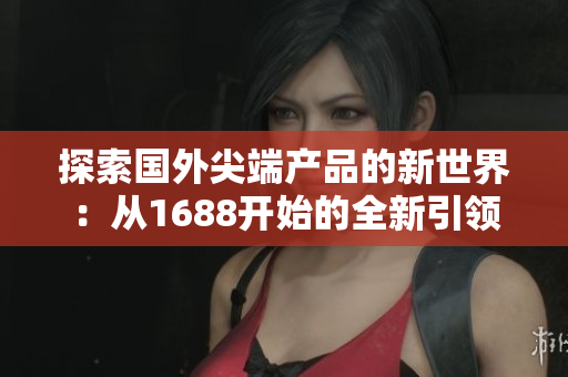 探索国外尖端产品的新世界：从1688开始的全新引领