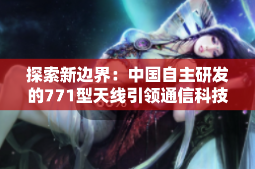 探索新边界：中国自主研发的771型天线引领通信科技创新