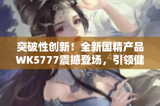 突破性创新！全新国精产品WK5777震撼登场，引领健康生活新风尚