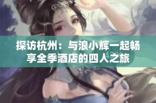 探访杭州：与浪小辉一起畅享全季酒店的四人之旅