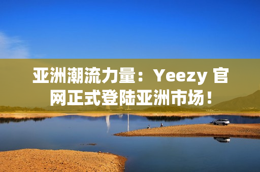 亚洲潮流力量：Yeezy 官网正式登陆亚洲市场！
