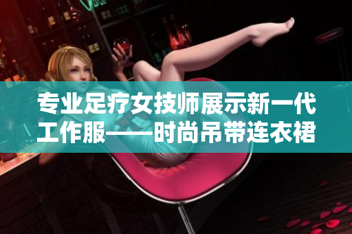 专业足疗女技师展示新一代工作服——时尚吊带连衣裙，提升服务体验