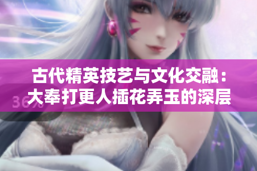 古代精英技艺与文化交融：大奉打更人插花弄玉的深层含义与传承
