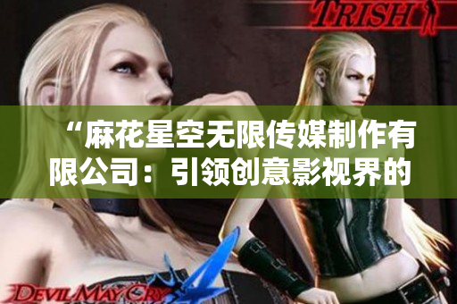 “麻花星空无限传媒制作有限公司：引领创意影视界的先锋与领航者”