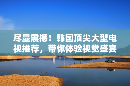 尽显震撼！韩国顶尖大型电视推荐，带你体验视觉盛宴