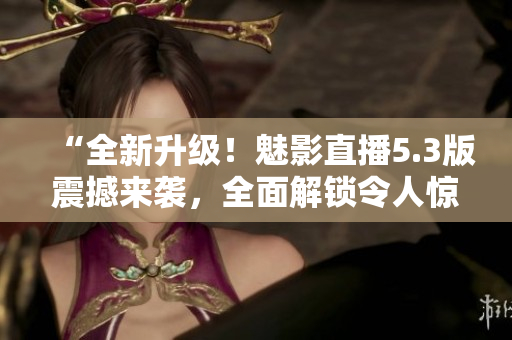 “全新升级！魅影直播5.3版震撼来袭，全面解锁令人惊叹的特色功能！”