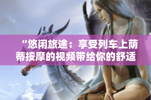 “悠闲旅途：享受列车上荫蒂按摩的视频带给你的舒适体验”