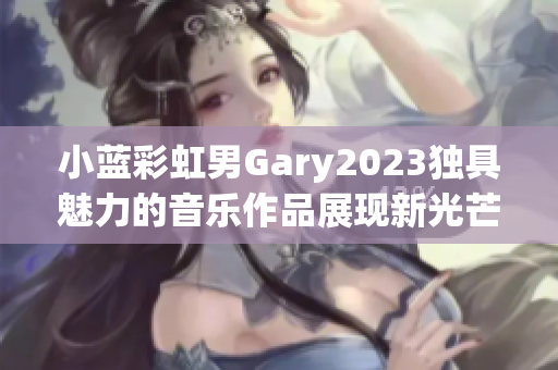 小蓝彩虹男Gary2023独具魅力的音乐作品展现新光芒