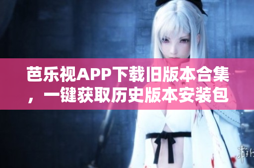 芭乐视APP下载旧版本合集，一键获取历史版本安装包