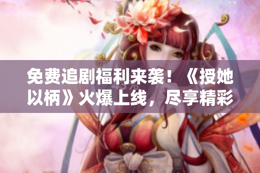 免费追剧福利来袭！《授她以柄》火爆上线，尽享精彩剧情