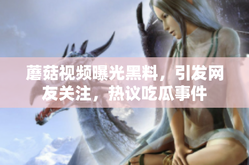 蘑菇视频曝光黑料，引发网友关注，热议吃瓜事件