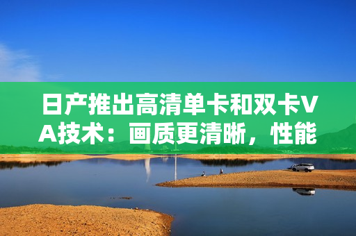 日产推出高清单卡和双卡VA技术：画质更清晰，性能更卓越