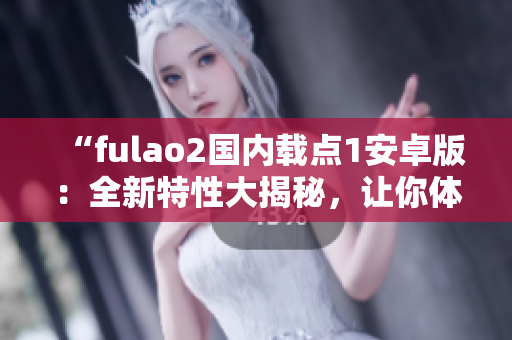 “fulao2国内载点1安卓版：全新特性大揭秘，让你体验前所未有的使用乐趣”