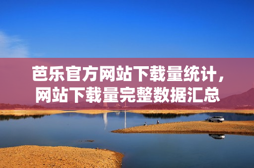 芭乐官方网站下载量统计，网站下载量完整数据汇总
