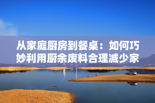 从家庭厨房到餐桌：如何巧妙利用厨余废料合理减少家庭食物浪费