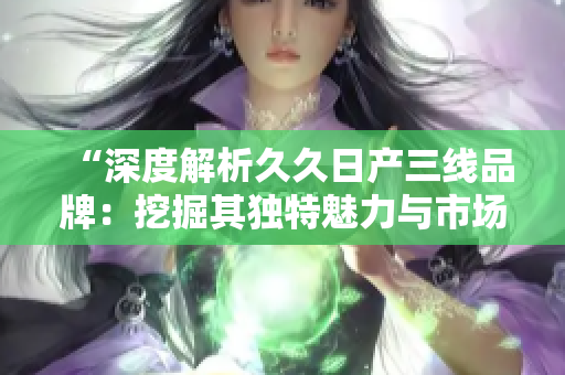 “深度解析久久日产三线品牌：挖掘其独特魅力与市场定位”