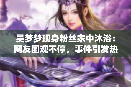 吴梦梦现身粉丝家中沐浴：网友围观不停，事件引发热议
