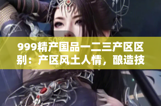 999精产国品一二三产区区别：产区风土人情，酿造技艺品质。