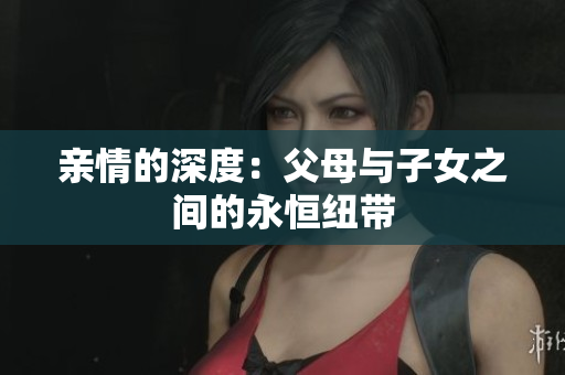 亲情的深度：父母与子女之间的永恒纽带