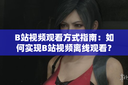 B站视频观看方式指南：如何实现B站视频离线观看？