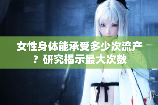 女性身体能承受多少次流产？研究揭示最大次数