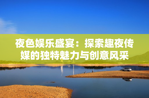 夜色娱乐盛宴：探索趣夜传媒的独特魅力与创意风采