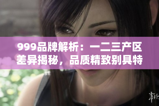 999品牌解析：一二三产区差异揭秘，品质精致别具特色