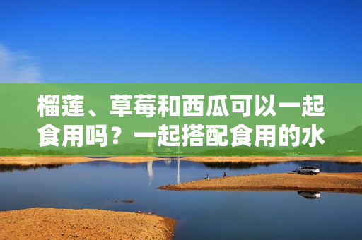 榴莲、草莓和西瓜可以一起食用吗？一起搭配食用的水果有哪些需要注意的事项？