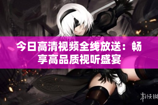 今日高清视频全线放送：畅享高品质视听盛宴