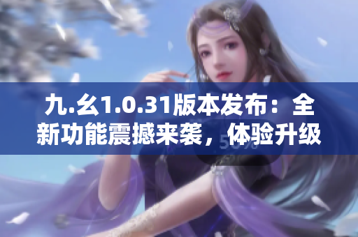 九.幺1.0.31版本发布：全新功能震撼来袭，体验升级再升级！