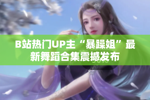 B站热门UP主“暴躁姐”最新舞蹈合集震撼发布