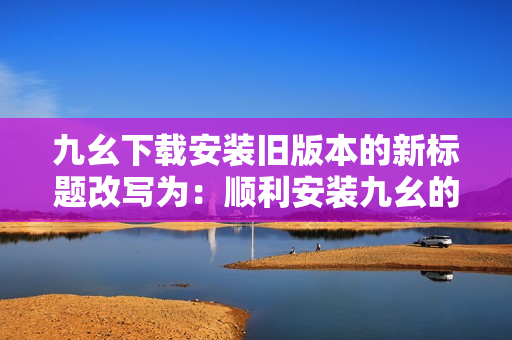 九幺下载安装旧版本的新标题改写为：顺利安装九幺的历史版本。
