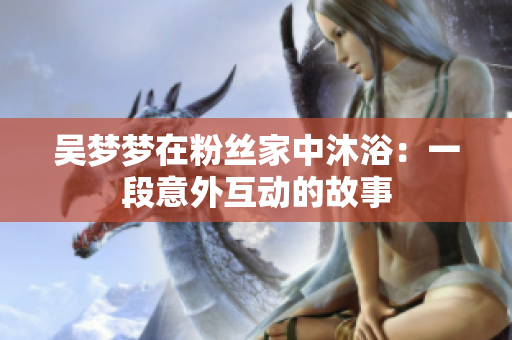 吴梦梦在粉丝家中沐浴：一段意外互动的故事