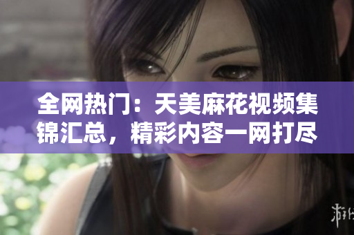 全网热门：天美麻花视频集锦汇总，精彩内容一网打尽