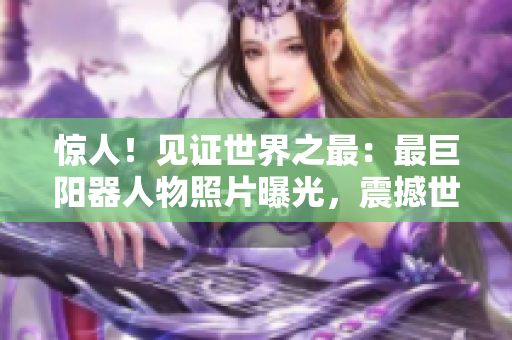 惊人！见证世界之最：最巨阳器人物照片曝光，震撼世界！