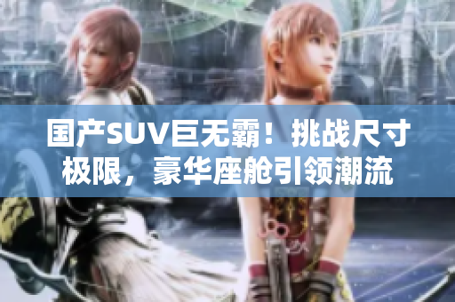 国产SUV巨无霸！挑战尺寸极限，豪华座舱引领潮流