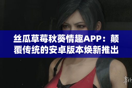 丝瓜草莓秋葵情趣APP：颠覆传统的安卓版本焕新推出