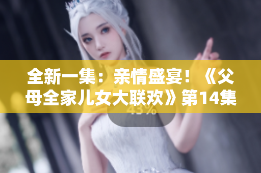 全新一集：亲情盛宴！《父母全家儿女大联欢》第14集震撼登场