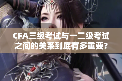 CFA三级考试与一二级考试之间的关系到底有多重要？