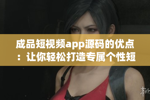 成品短视频app源码的优点：让你轻松打造专属个性短视频【原创】