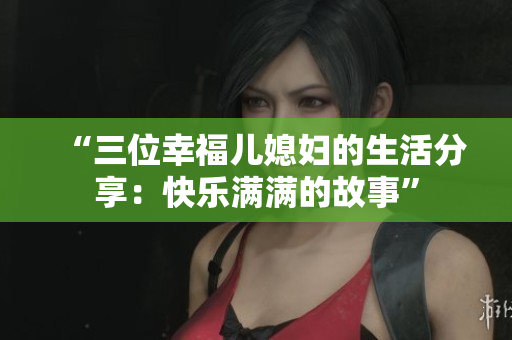 “三位幸福儿媳妇的生活分享：快乐满满的故事”