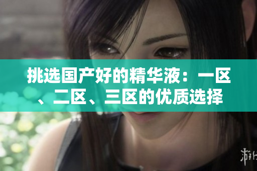 挑选国产好的精华液：一区、二区、三区的优质选择