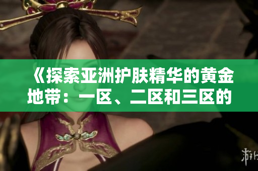 《探索亚洲护肤精华的黄金地带：一区、二区和三区的精华液推荐》